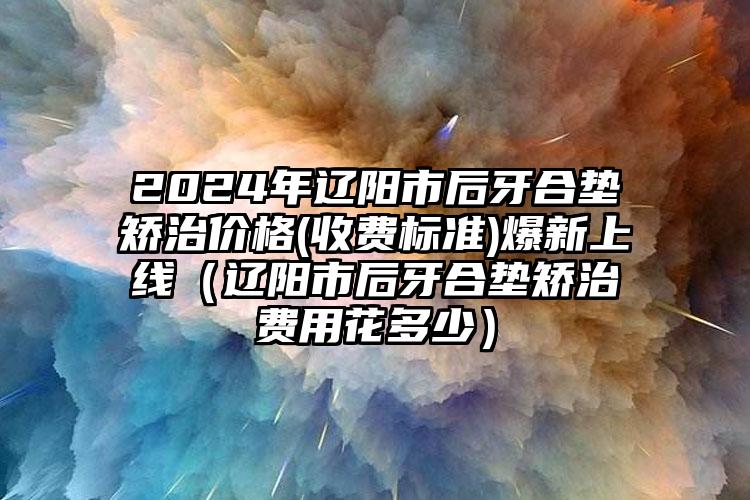 2024年辽阳市后牙合垫矫治价格(收费标准)爆新上线（辽阳市后牙合垫矫治费用花多少）