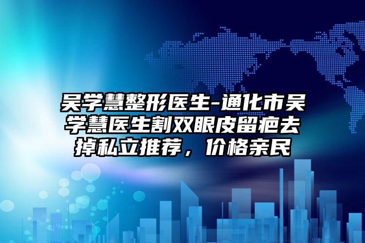 吴学慧整形医生-通化市吴学慧医生割双眼皮留疤去掉私立推荐，价格亲民