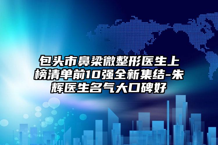 包头市鼻梁微整形医生上榜清单前10强全新集结-朱辉医生名气大口碑好