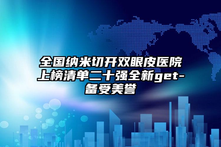 全国纳米切开双眼皮医院上榜清单二十强全新get-备受美誉