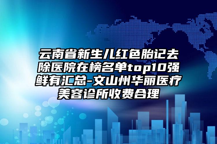 云南省新生儿红色胎记去除医院在榜名单top10强鲜有汇总-文山州华丽医疗美容诊所收费合理