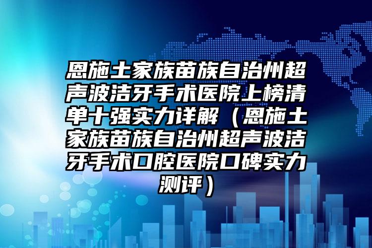 恩施土家族苗族自治州超声波洁牙手术医院上榜清单十强实力详解（恩施土家族苗族自治州超声波洁牙手术口腔医院口碑实力测评）