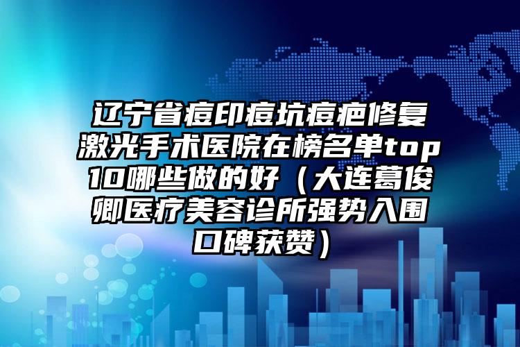 辽宁省痘印痘坑痘疤修复激光手术医院在榜名单top10哪些做的好（大连葛俊卿医疗美容诊所强势入围口碑获赞）