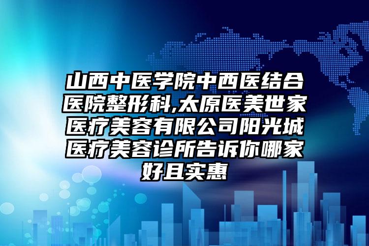 山西中医学院中西医结合医院整形科,太原医美世家医疗美容有限公司阳光城医疗美容诊所告诉你哪家好且实惠