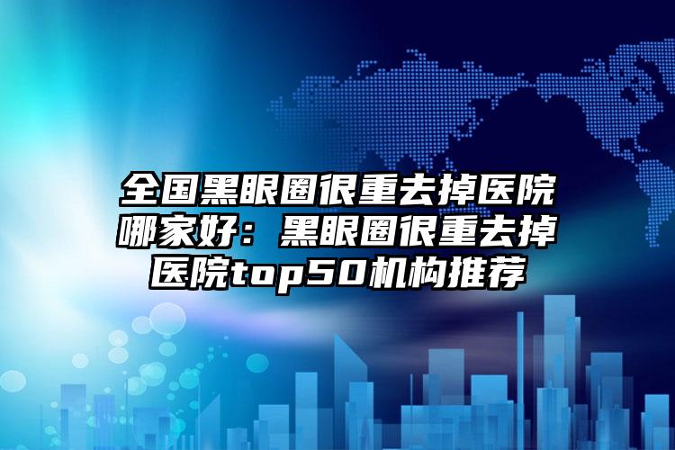 全国黑眼圈很重去掉医院哪家好：黑眼圈很重去掉医院top50机构推荐