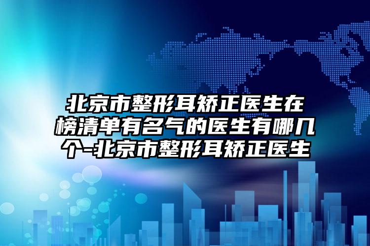 北京市整形耳矫正医生在榜清单有名气的医生有哪几个-北京市整形耳矫正医生