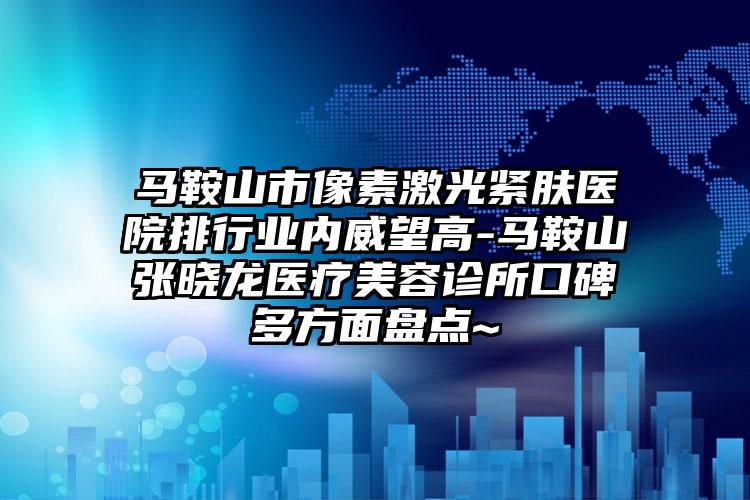 马鞍山市像素激光紧肤医院排行业内威望高-马鞍山张晓龙医疗美容诊所口碑多方面盘点~