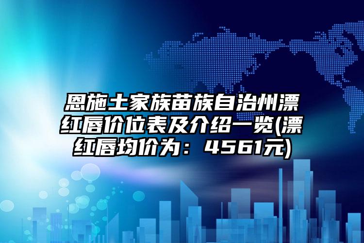 恩施土家族苗族自治州漂红唇价位表及介绍一览(漂红唇均价为：4561元)