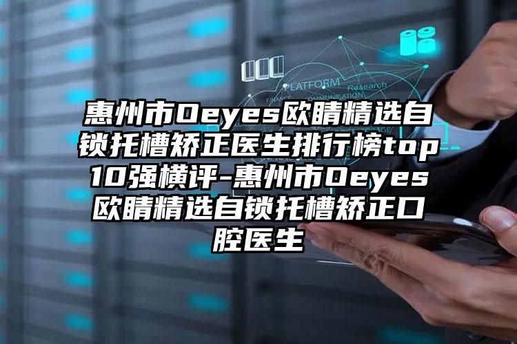 惠州市Oeyes欧睛精选自锁托槽矫正医生排行榜top10强横评-惠州市Oeyes欧睛精选自锁托槽矫正口腔医生