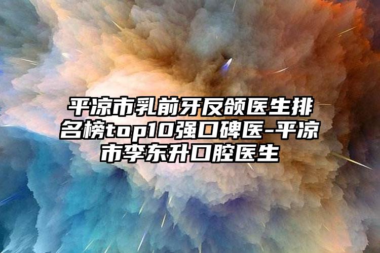 平凉市乳前牙反颌医生排名榜top10强口碑医-平凉市李东升口腔医生