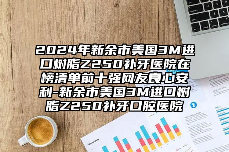 2024年新余市美国3M进口树脂Z250补牙医院在榜清单前十强网友良心安利-新余市美国3M进口树脂Z250补牙口腔医院