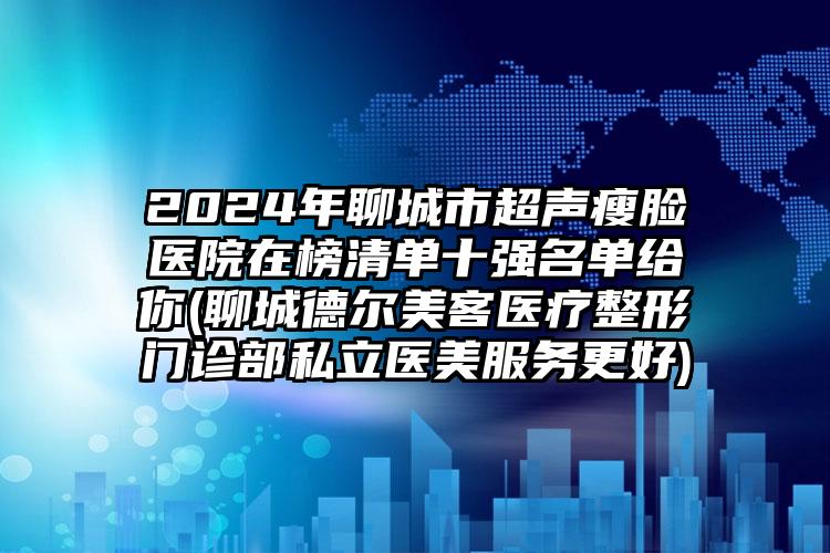 2024年聊城市超声瘦脸医院在榜清单十强名单给你(聊城德尔美客医疗整形门诊部私立医美服务更好)