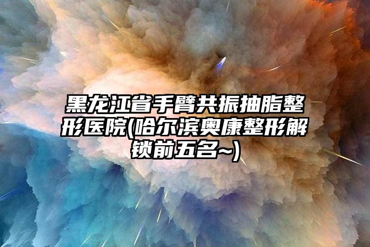 黑龙江省手臂共振抽脂整形医院(哈尔滨奥康整形解锁前五名~)