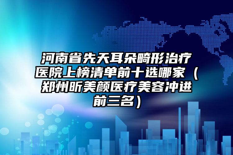 河南省先天耳朵畸形治疗医院上榜清单前十选哪家（郑州昕美颜医疗美容冲进前三名）