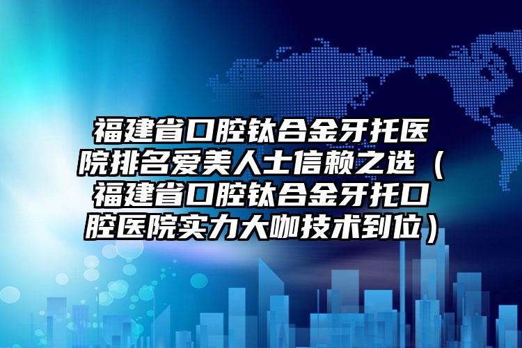 福建省口腔钛合金牙托医院排名爱美人士信赖之选（福建省口腔钛合金牙托口腔医院实力大咖技术到位）