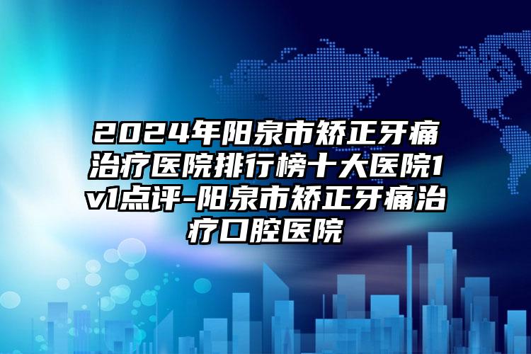 2024年阳泉市矫正牙痛治疗医院排行榜十大医院1v1点评-阳泉市矫正牙痛治疗口腔医院