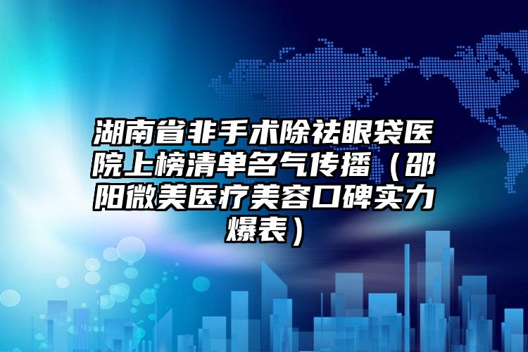 湖南省非手术除祛眼袋医院上榜清单名气传播（邵阳微美医疗美容口碑实力爆表）