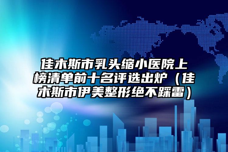 佳木斯市乳头缩小医院上榜清单前十名评选出炉（佳木斯市伊美整形绝不踩雷）