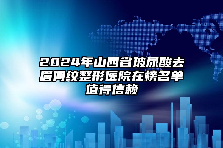 2024年山西省玻尿酸去眉间纹整形医院在榜名单值得信赖