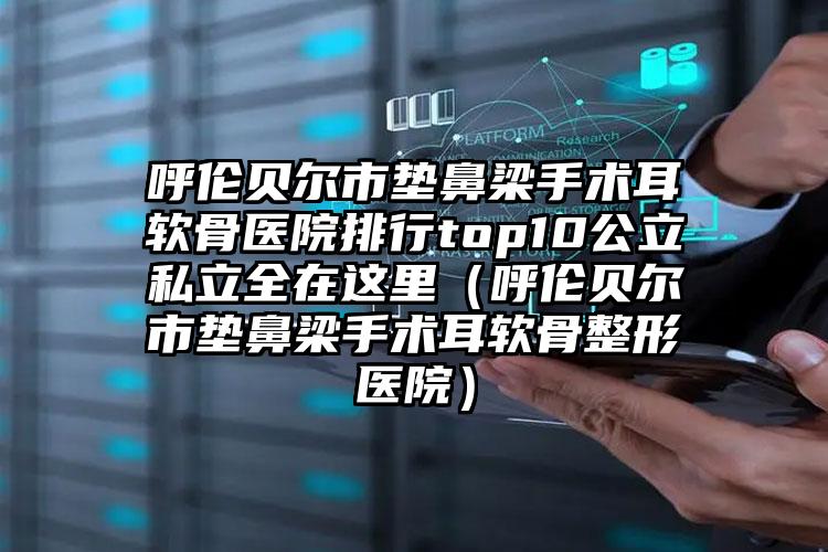 呼伦贝尔市垫鼻梁手术耳软骨医院排行top10公立私立全在这里（呼伦贝尔市垫鼻梁手术耳软骨整形医院）