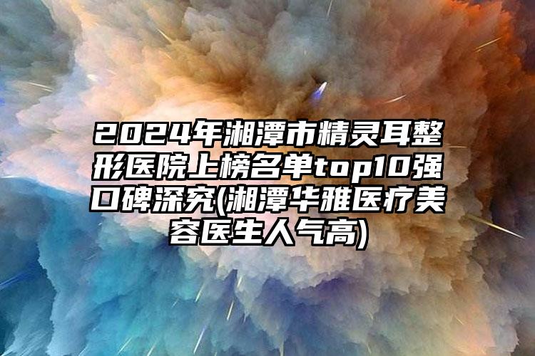 2024年湘潭市精灵耳整形医院上榜名单top10强口碑深究(湘潭华雅医疗美容医生人气高)