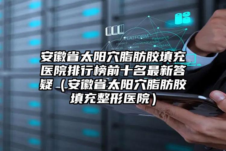 安徽省太阳穴脂肪胶填充医院排行榜前十名最新答疑（安徽省太阳穴脂肪胶填充整形医院）