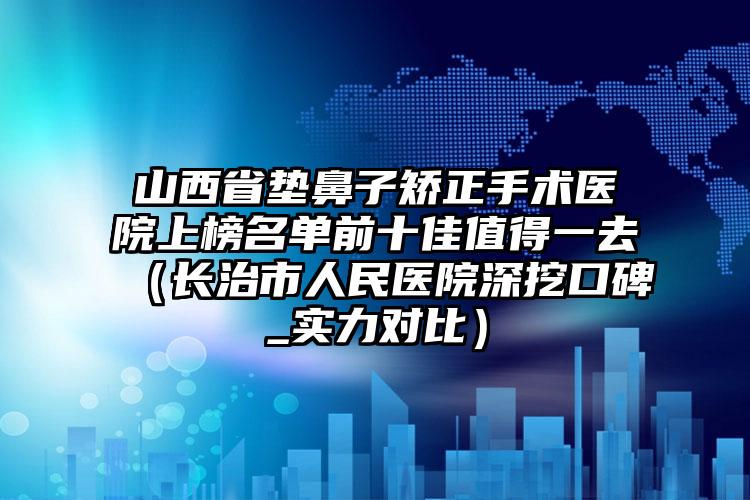 山西省垫鼻子矫正手术医院上榜名单前十佳值得一去（长治市人民医院深挖口碑_实力对比）