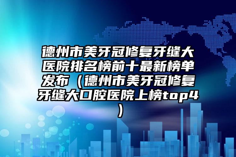 德州市美牙冠修复牙缝大医院排名榜前十最新榜单发布（德州市美牙冠修复牙缝大口腔医院上榜top4）