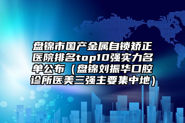 盘锦市国产金属自锁矫正医院排名top10强实力名单公布（盘锦刘振华口腔诊所医美三强主要集中地）