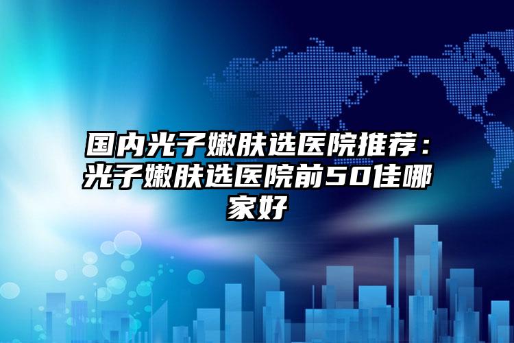 国内光子嫩肤选医院推荐：光子嫩肤选医院前50佳哪家好