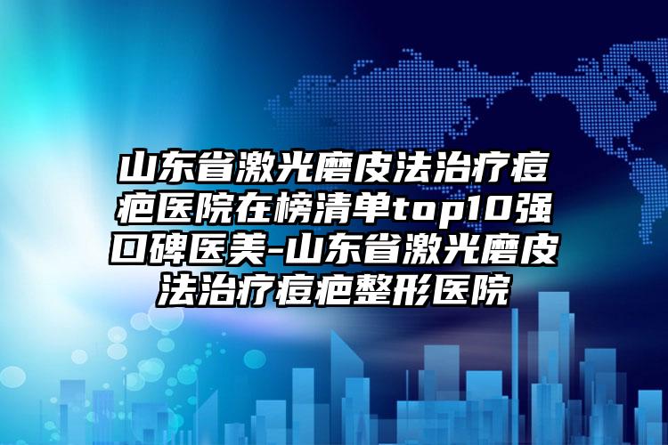 山东省激光磨皮法治疗痘疤医院在榜清单top10强口碑医美-山东省激光磨皮法治疗痘疤整形医院