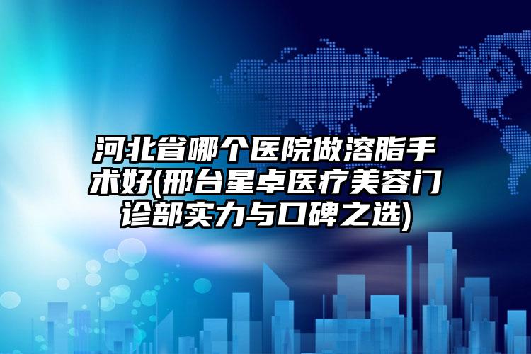 河北省哪个医院做溶脂手术好(邢台星卓医疗美容门诊部实力与口碑之选)