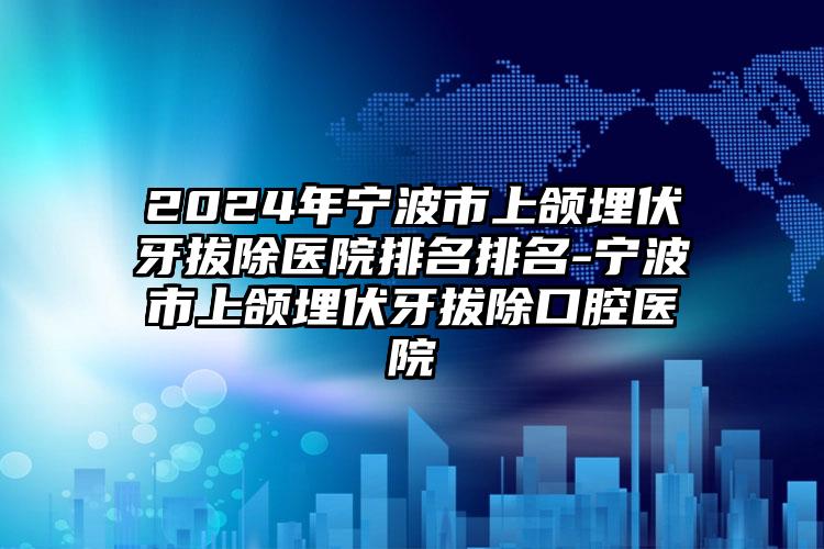 2024年宁波市上颌埋伏牙拔除医院排名排名-宁波市上颌埋伏牙拔除口腔医院