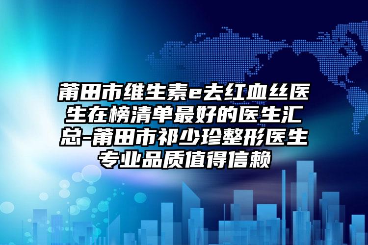 莆田市维生素e去红血丝医生在榜清单最好的医生汇总-莆田市祁少珍整形医生专业品质值得信赖