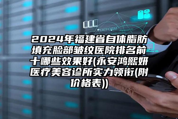 2024年福建省自体脂肪填充脸部皱纹医院排名前十哪些效果好(永安鸿熙妍医疗美容诊所实力领衔(附价格表))