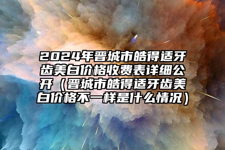 2024年晋城市皓得适牙齿美白价格收费表详细公开（晋城市皓得适牙齿美白价格不一样是什么情况）