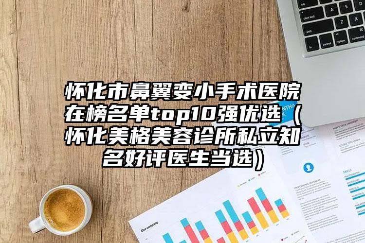 怀化市鼻翼变小手术医院在榜名单top10强优选（怀化美格美容诊所私立知名好评医生当选）