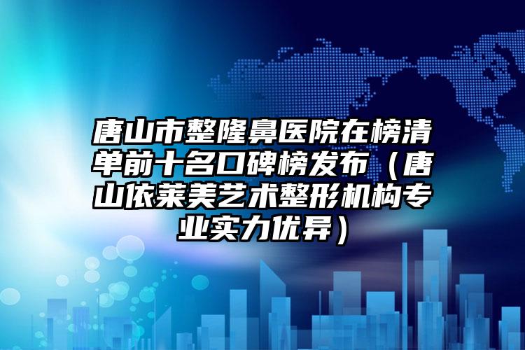 唐山市整隆鼻医院在榜清单前十名口碑榜发布（唐山依莱美艺术整形机构专业实力优异）