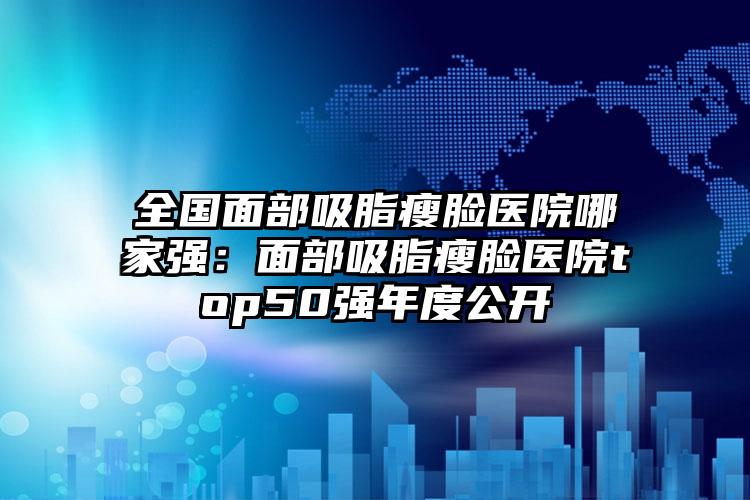 全国面部吸脂瘦脸医院哪家强：面部吸脂瘦脸医院top50强年度公开