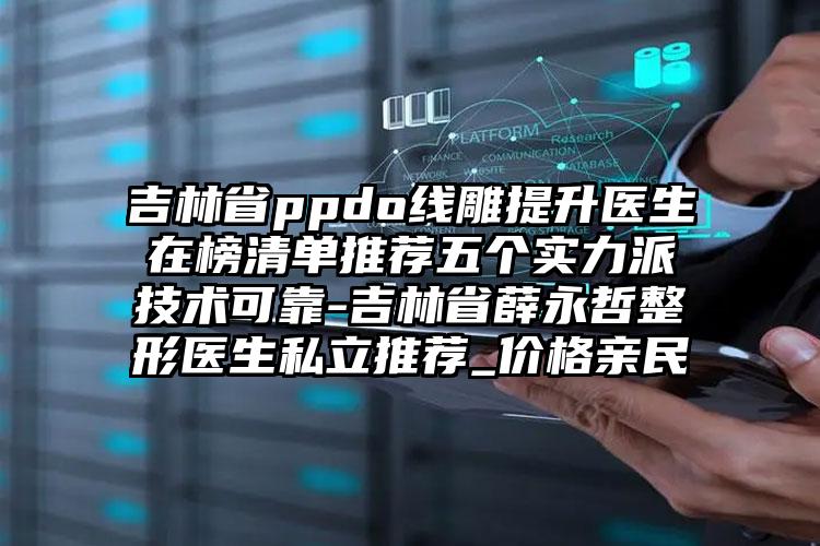 吉林省ppdo线雕提升医生在榜清单推荐五个实力派技术可靠-吉林省薛永哲整形医生私立推荐_价格亲民