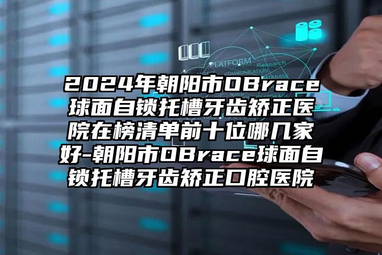 2024年朝阳市OBrace球面自锁托槽牙齿矫正医院在榜清单前十位哪几家好-朝阳市OBrace球面自锁托槽牙齿矫正口腔医院