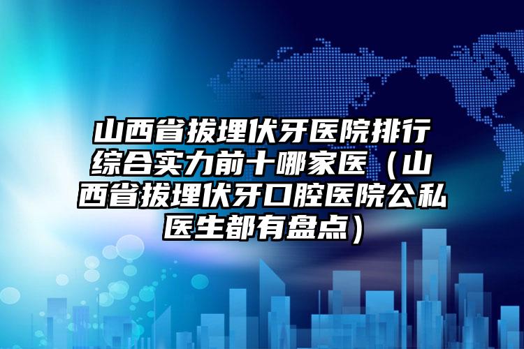 山西省拔埋伏牙医院排行综合实力前十哪家医（山西省拔埋伏牙口腔医院公私医生都有盘点）