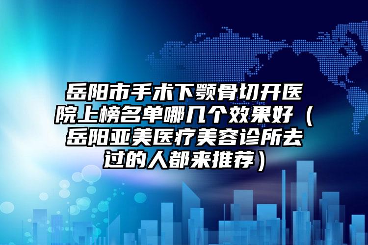 岳阳市手术下颚骨切开医院上榜名单哪几个效果好（岳阳亚美医疗美容诊所去过的人都来推荐）