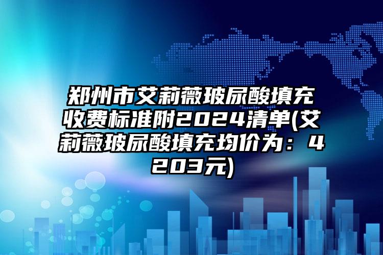 郑州市艾莉薇玻尿酸填充收费标准附2024清单(艾莉薇玻尿酸填充均价为：4203元)