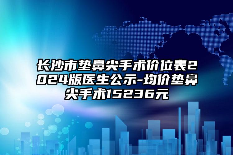 长沙市垫鼻尖手术价位表2024版医生公示-均价垫鼻尖手术15236元