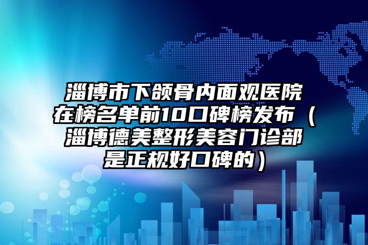 淄博市下颌骨内面观医院在榜名单前10口碑榜发布（淄博德美整形美容门诊部是正规好口碑的）