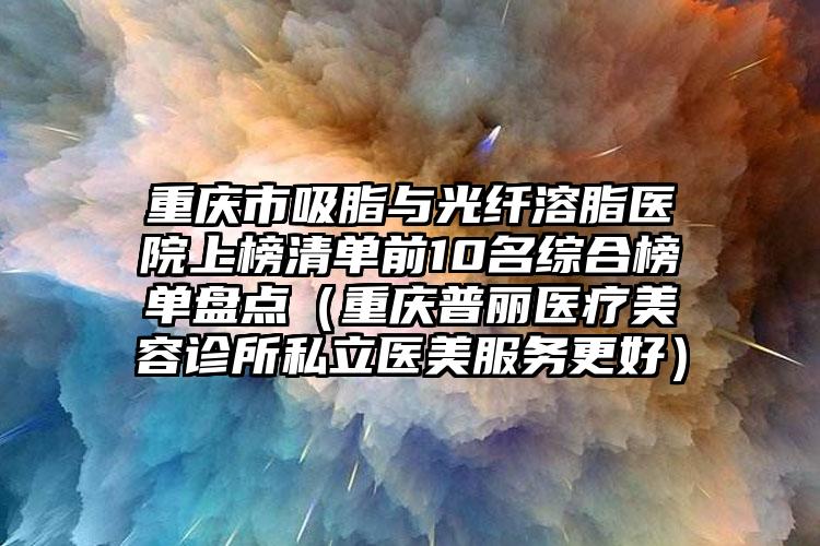 重庆市吸脂与光纤溶脂医院上榜清单前10名综合榜单盘点（重庆普丽医疗美容诊所私立医美服务更好）