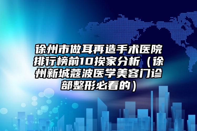 徐州市做耳再造手术医院排行榜前10挨家分析（徐州新城蔻波医学美容门诊部整形必看的）