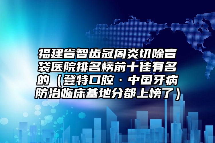 福建省智齿冠周炎切除盲袋医院排名榜前十佳有名的（登特口腔·中国牙病防治临床基地分都上榜了）