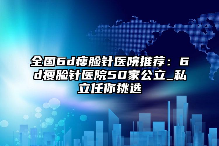 全国6d瘦脸针医院推荐：6d瘦脸针医院50家公立_私立任你挑选